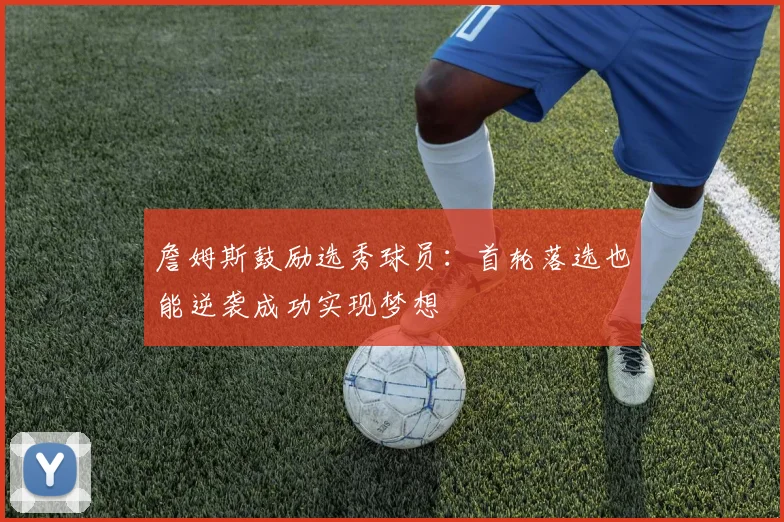 詹姆斯鼓励选秀球员：首轮落选也能逆袭成功实现梦想