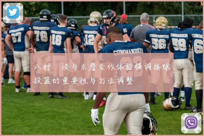 八村塁谈与东詹合作体验强调接球投篮的重要性与打法调整