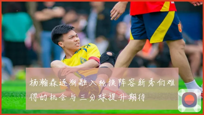 杨瀚森逐渐融入轮换阵容新秀们难得的机会与三分球提升期待