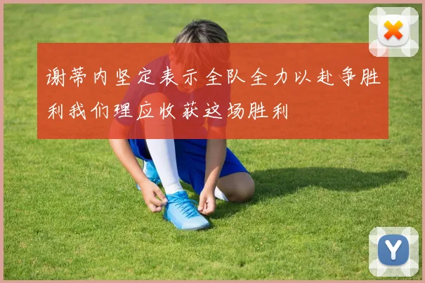 谢蒂内坚定表示全队全力以赴争胜利我们理应收获这场胜利