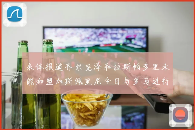 米体报道齐尔克泽和拉斯帕多里未能加盟加斯佩里尼今日与罗马进行会谈