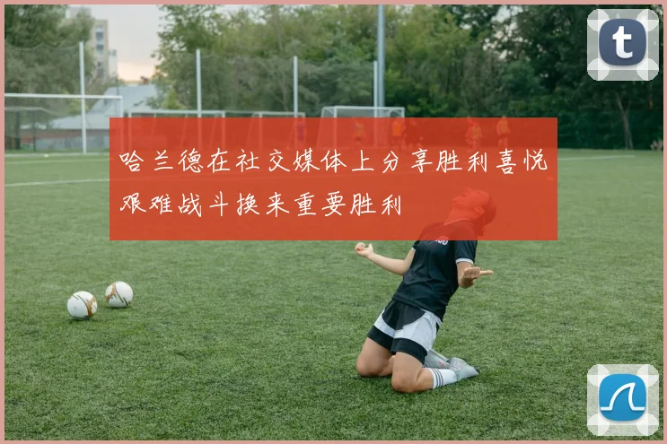 哈兰德在社交媒体上分享胜利喜悦艰难战斗换来重要胜利