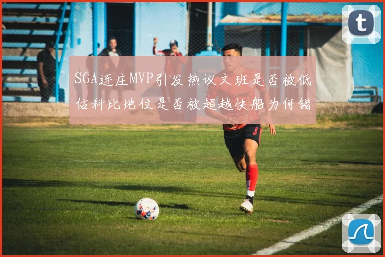 SGA连庄MVP引发热议文班是否被低估科比地位是否被超越快船为何错失良机