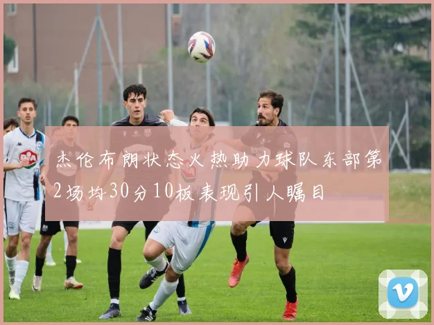 杰伦布朗状态火热助力球队东部第2场均30分10板表现引人瞩目