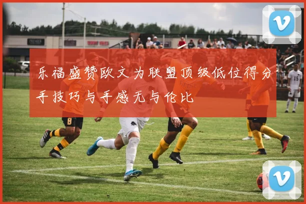 乐福盛赞欧文为联盟顶级低位得分手技巧与手感无与伦比