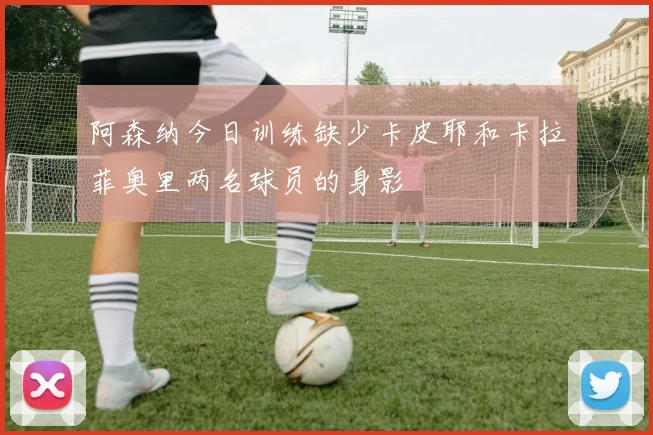 阿森纳今日训练缺少卡皮耶和卡拉菲奥里两名球员的身影