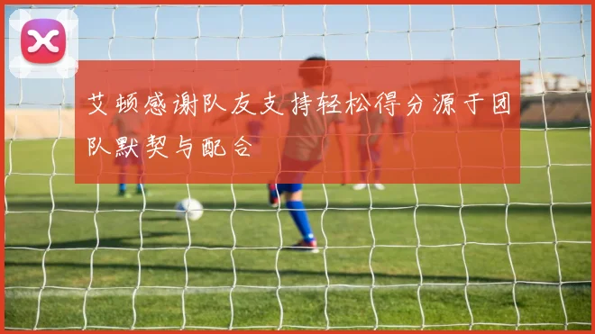 艾顿感谢队友支持轻松得分源于团队默契与配合