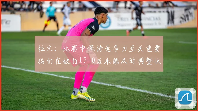 拉文：比赛中保持竞争力至关重要我们在被打13-0后未能及时调整状态