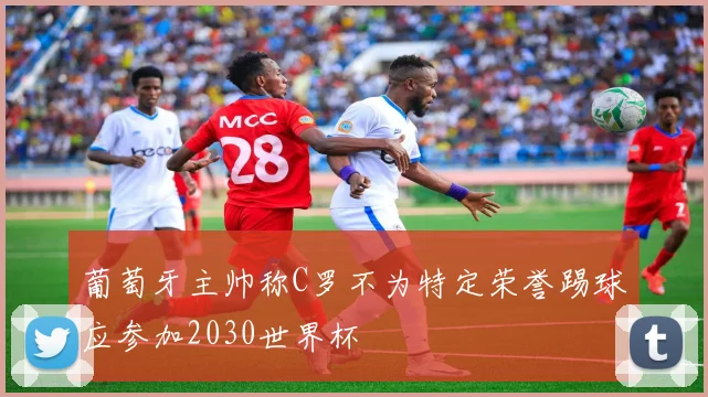 葡萄牙主帅称C罗不为特定荣誉踢球应参加2030世界杯