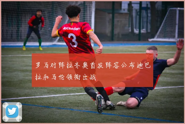 罗马对阵拉齐奥首发阵容公布迪巴拉和马伦领衔出战