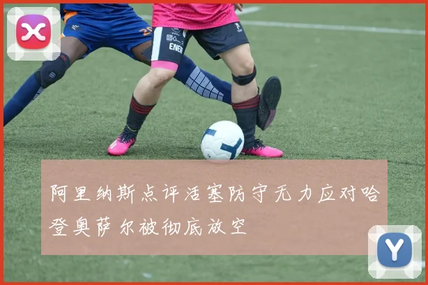 阿里纳斯点评活塞防守无力应对哈登奥萨尔被彻底放空