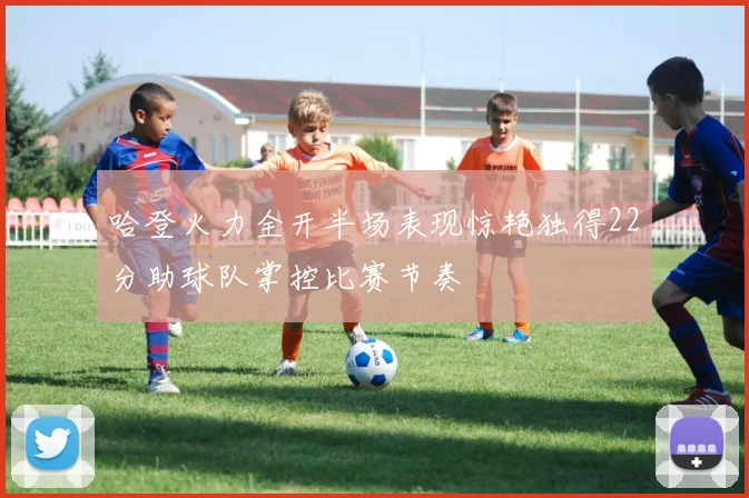 哈登火力全开半场表现惊艳独得22分助球队掌控比赛节奏