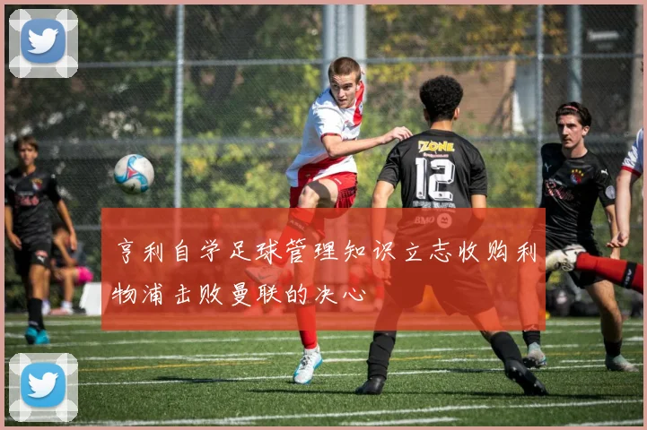 亨利自学足球管理知识立志收购利物浦击败曼联的决心