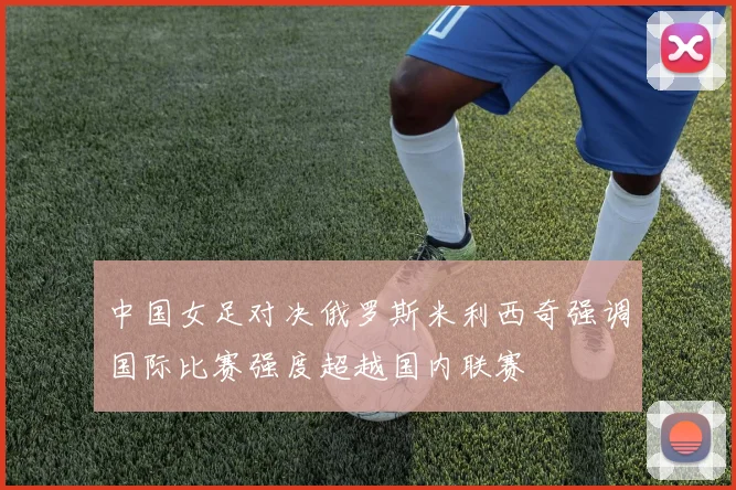中国女足对决俄罗斯米利西奇强调国际比赛强度超越国内联赛