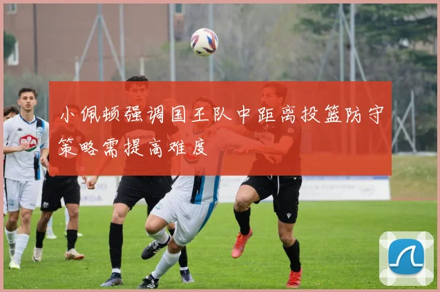 小佩顿强调国王队中距离投篮防守策略需提高难度