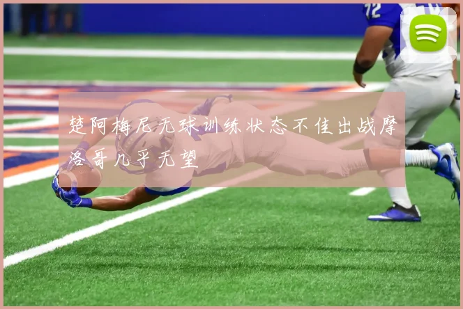 楚阿梅尼无球训练状态不佳出战摩洛哥几乎无望