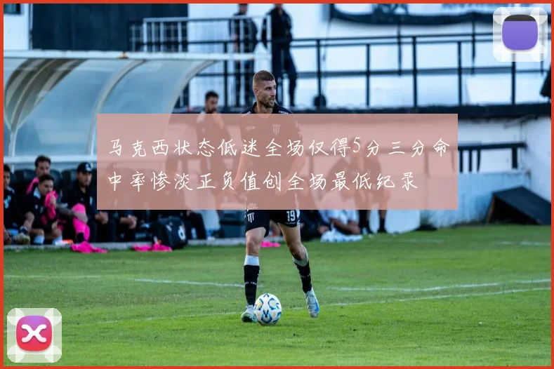 马克西状态低迷全场仅得5分三分命中率惨淡正负值创全场最低纪录
