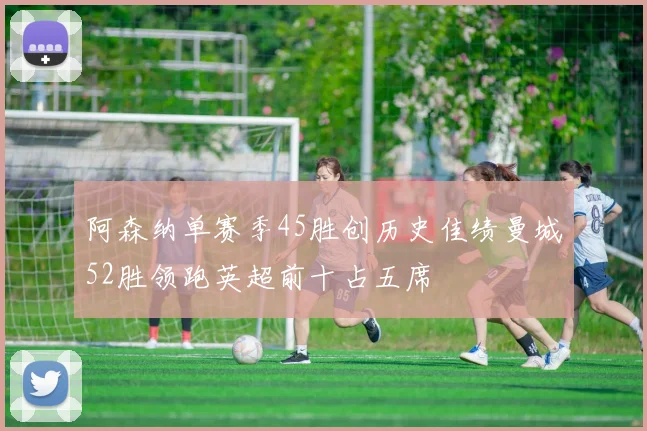 阿森纳单赛季45胜创历史佳绩曼城52胜领跑英超前十占五席