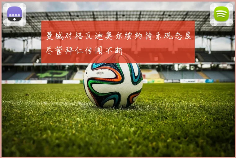曼城对格瓦迪奥尔续约持乐观态度尽管拜仁传闻不断