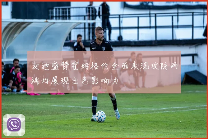 麦迪盛赞霍姆格伦全面表现攻防两端均展现出色影响力