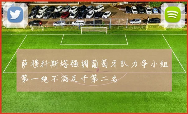 萨穆科斯塔强调葡萄牙队力争小组第一绝不满足于第二名