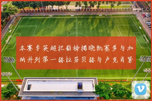 本赛季英超拦截榜揭晓凯塞多与加纳并列第一赫拉芬贝赫与卢克肖紧随其后