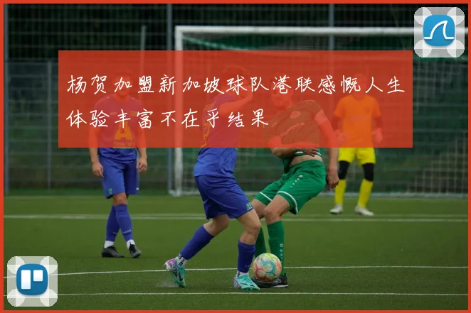 杨贺加盟新加坡球队港联感慨人生体验丰富不在乎结果
