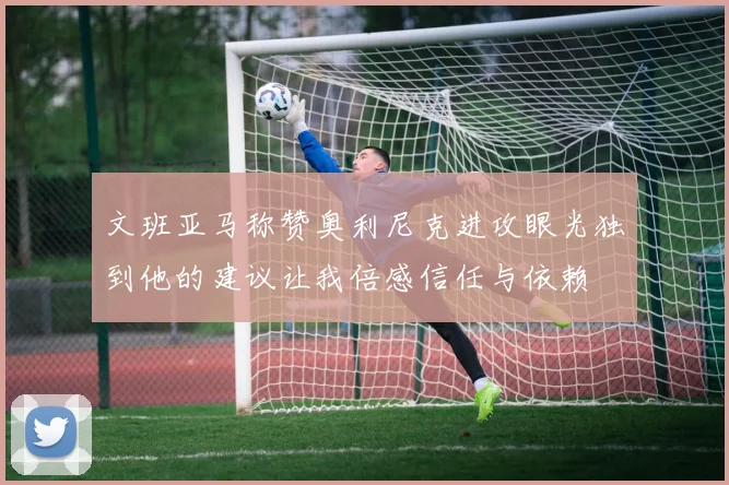 文班亚马称赞奥利尼克进攻眼光独到他的建议让我倍感信任与依赖