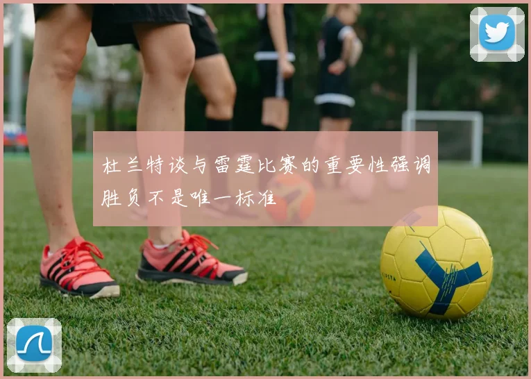 杜兰特谈与雷霆比赛的重要性强调胜负不是唯一标准